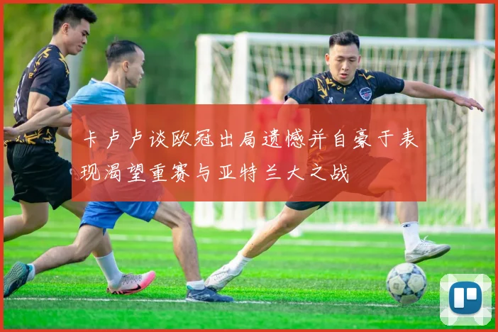 卡卢卢谈欧冠出局遗憾并自豪于表现渴望重赛与亚特兰大之战